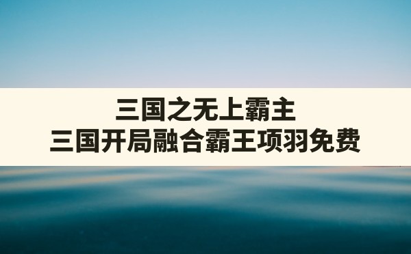 三国之无上霸主,三国开局融合霸王项羽免费 - 六五手游网