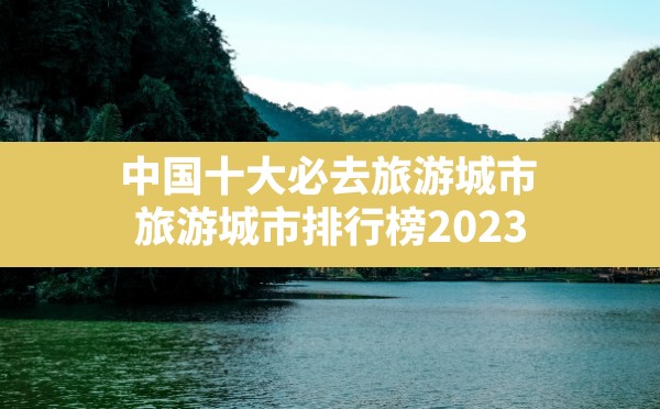 中国十大必去旅游城市,旅游城市排行榜2023 - 六五手游网