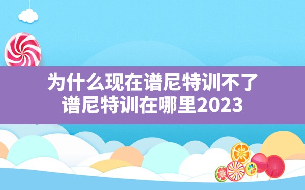 为什么现在谱尼特训不了,谱尼特训在哪里2023 - 六五手游网