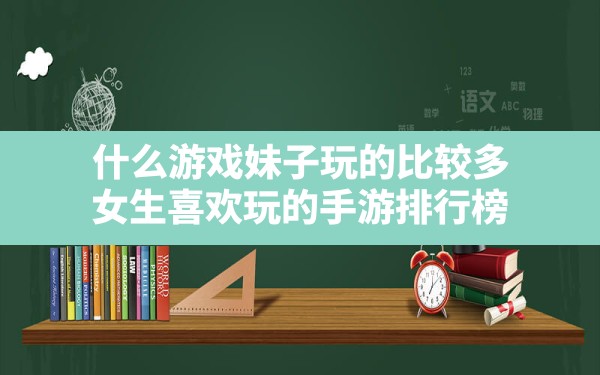 什么游戏妹子玩的比较多,女生喜欢玩的手游排行榜 - 六五手游网