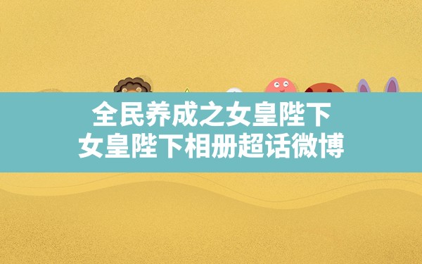 全民养成之女皇陛下(女皇陛下相册超话微博) - 六五手游网