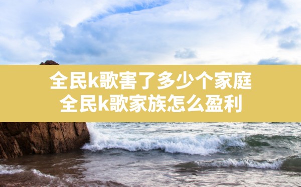 全民k歌害了多少个家庭,全民k歌家族怎么盈利 - 六五手游网