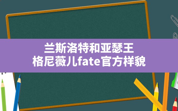 兰斯洛特和亚瑟王,格尼薇儿fate官方样貌 - 六五手游网