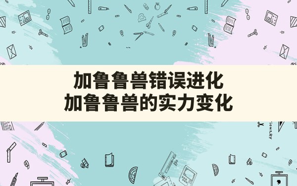 加鲁鲁兽错误进化,加鲁鲁兽的实力变化 - 六五手游网