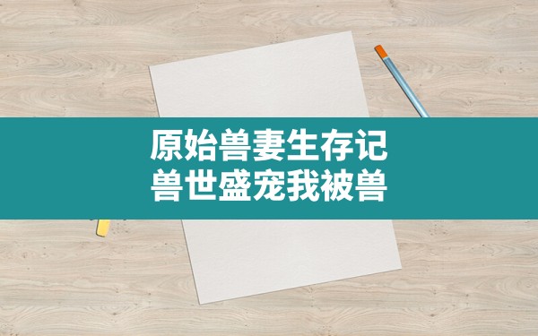 原始兽妻生存记,兽世盛宠我被兽人团宠的日子小说 - 六五手游网