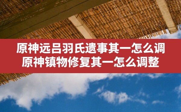 原神远吕羽氏遗事其一怎么调,原神镇物修复其一怎么调整 - 六五手游网