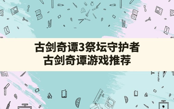 古剑奇谭3祭坛守护者(古剑奇谭游戏推荐) - 六五手游网