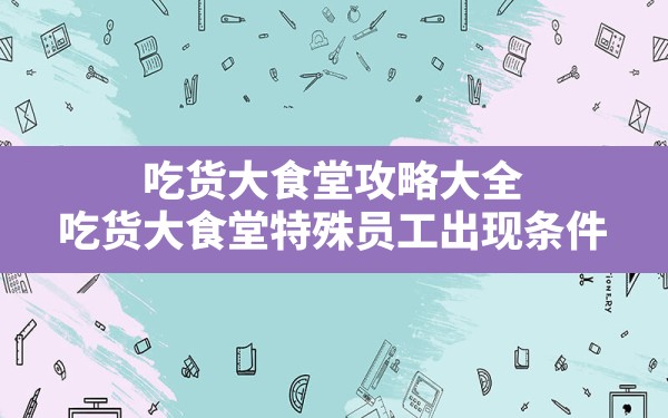 吃货大食堂攻略大全,吃货大食堂特殊员工出现条件 - 六五手游网