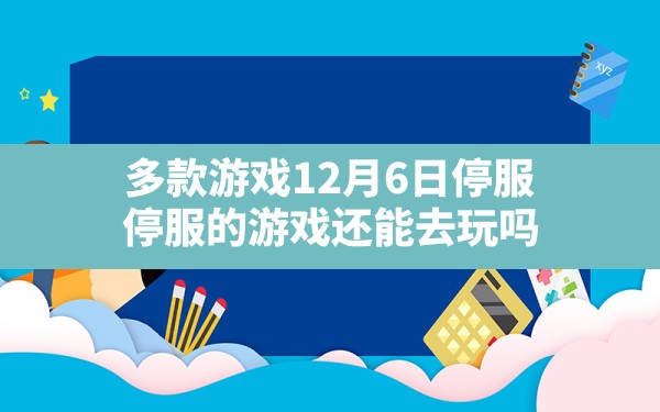 多款游戏12月6日停服,停服的游戏还能去玩吗 - 六五手游网