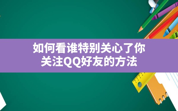 如何看谁特别关心了你,关注QQ好友的方法 - 六五手游网