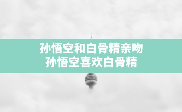 孙悟空和白骨精亲吻,孙悟空喜欢白骨精 - 六五手游网