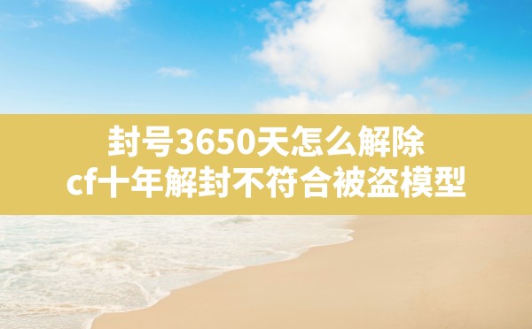 封号3650天怎么解除,cf十年解封不符合被盗模型 - 六五手游网