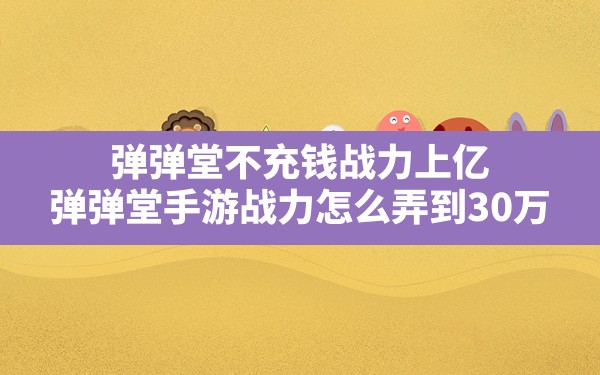 弹弹堂不充钱战力上亿(弹弹堂手游战力怎么弄到30万) - 六五手游网