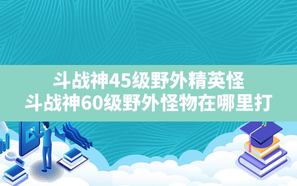 斗战神45级野外精英怪(斗战神60级野外怪物在哪里打) - 六五手游网