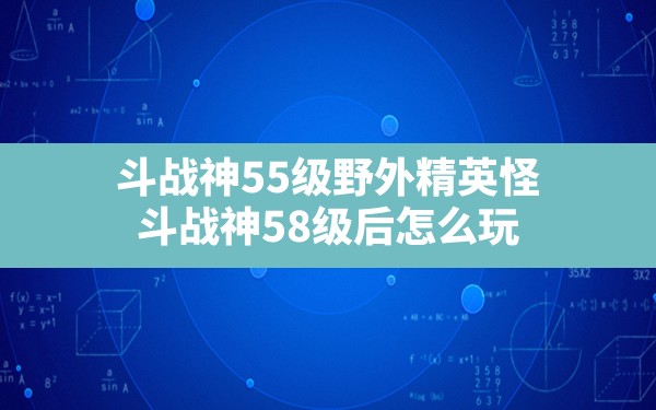 斗战神55级野外精英怪,斗战神58级后怎么玩 - 六五手游网