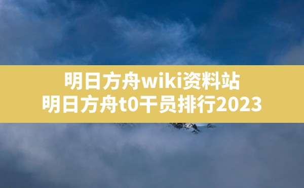 明日方舟wiki资料站(明日方舟t0干员排行2023) - 六五手游网