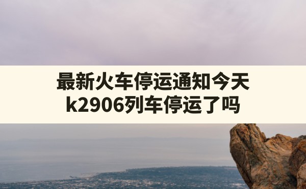 最新火车停运通知今天,k2906列车停运了吗 - 六五手游网