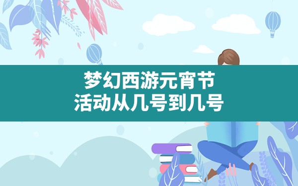 梦幻西游元宵节活动从几号到几号,梦幻西游元宵更新时间 - 六五手游网