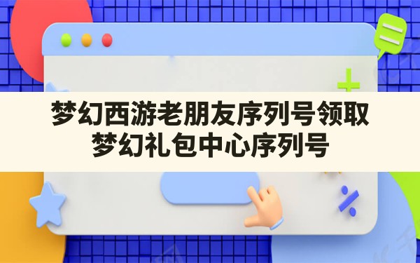 梦幻西游老朋友序列号领取(梦幻礼包中心序列号) - 六五手游网