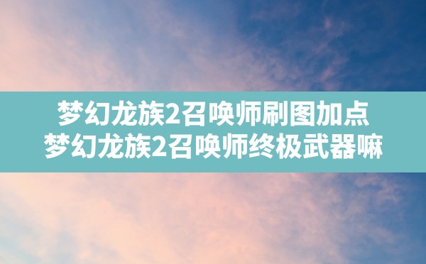 梦幻龙族2召唤师刷图加点,梦幻龙族2召唤师终极武器嘛 - 六五手游网