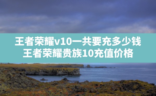 王者荣耀v10一共要充多少钱,王者荣耀贵族10充值价格 - 六五手游网