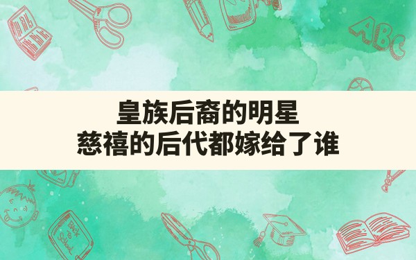 皇族后裔的明星,慈禧的后代都嫁给了谁 - 六五手游网