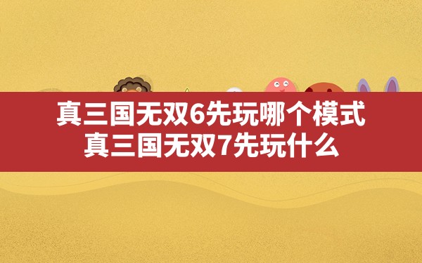 真三国无双6先玩哪个模式,真三国无双7先玩什么 - 六五手游网