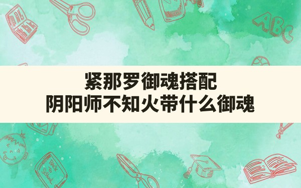 紧那罗御魂搭配,阴阳师不知火带什么御魂 - 六五手游网