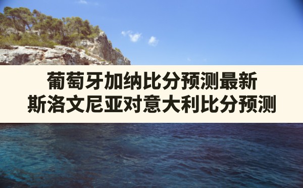 葡萄牙加纳比分预测最新,斯洛文尼亚对意大利比分预测 - 六五手游网