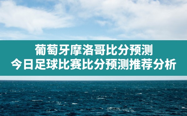 葡萄牙摩洛哥比分预测(今日足球比赛比分预测推荐分析) - 六五手游网