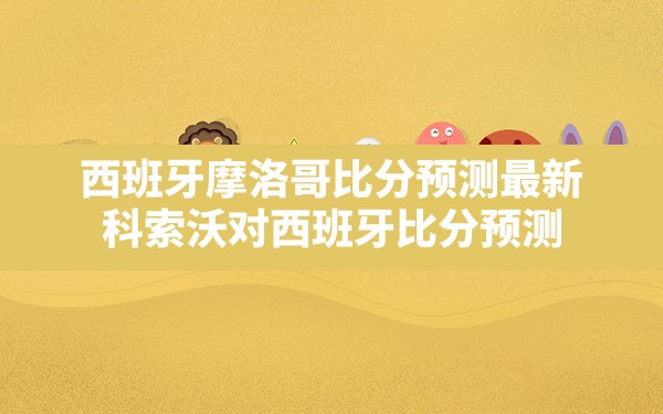 西班牙摩洛哥比分预测最新,科索沃对西班牙比分预测 - 六五手游网