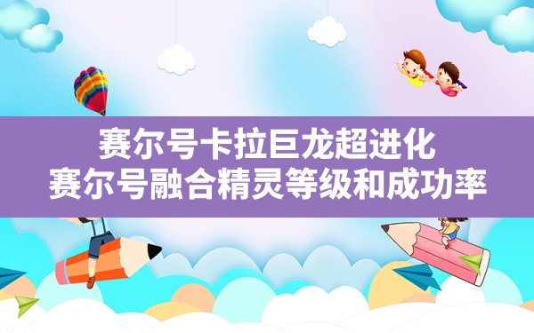 赛尔号卡拉巨龙超进化,赛尔号融合精灵等级和成功率 - 六五手游网