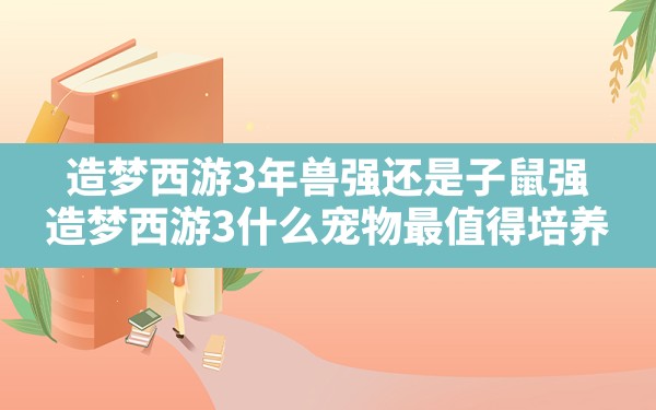 造梦西游3年兽强还是子鼠强,造梦西游3什么宠物最值得培养 - 六五手游网