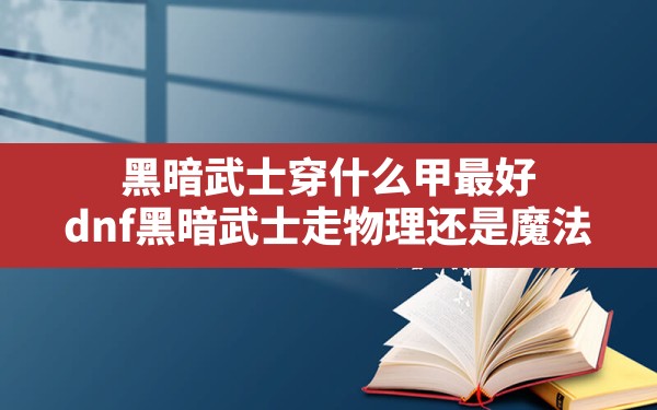 黑暗武士穿什么甲最好(dnf黑暗武士走物理还是魔法) - 六五手游网