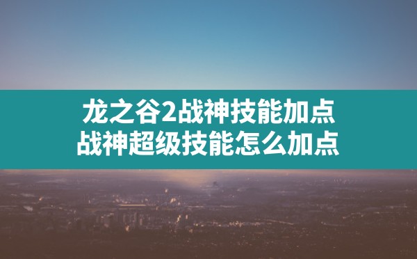 龙之谷2战神技能加点(战神超级技能怎么加点) - 六五手游网