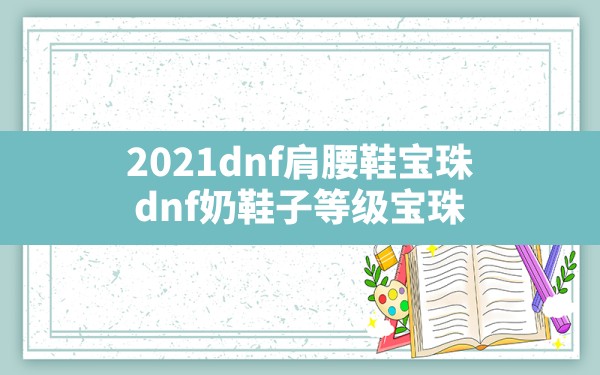 2021dnf肩腰鞋宝珠,dnf奶鞋子等级宝珠 - 六五手游网