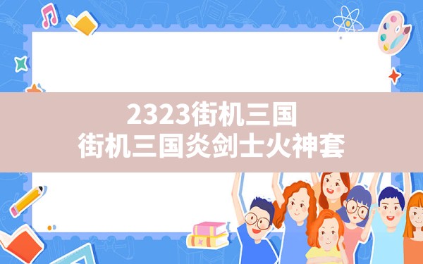 2323街机三国(街机三国炎剑士火神套) - 六五手游网