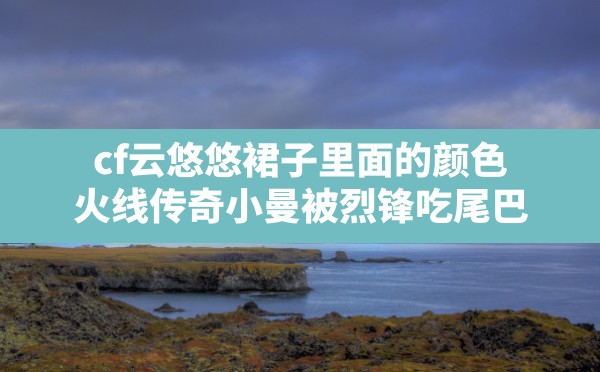 cf云悠悠裙子里面的颜色,火线传奇小曼被烈锋吃尾巴 - 六五手游网