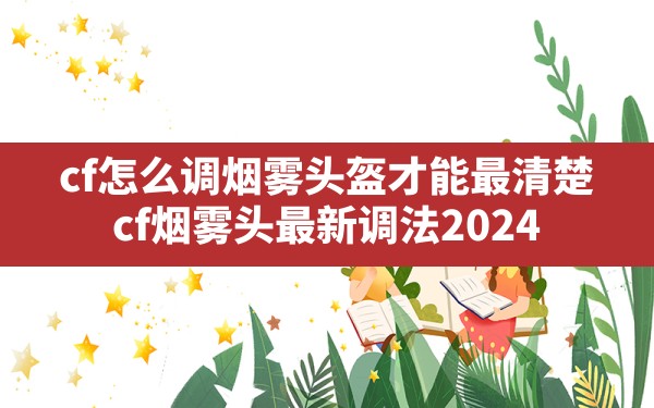 cf怎么调烟雾头盔才能最清楚(cf烟雾头最新调法2024) - 六五手游网