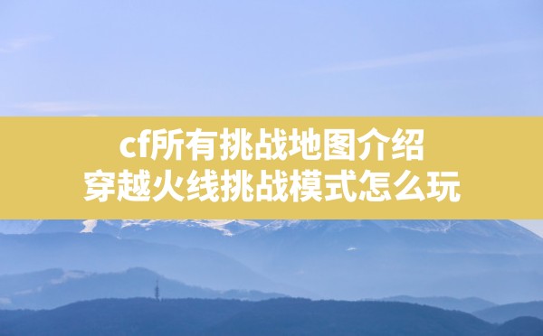 cf所有挑战地图介绍,穿越火线挑战模式怎么玩 - 六五手游网