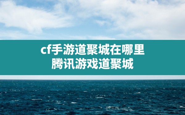 cf手游道聚城在哪里,腾讯游戏道聚城 - 六五手游网