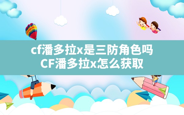 cf潘多拉x是三防角色吗,CF潘多拉x怎么获取 - 六五手游网