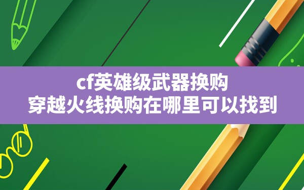 cf英雄级武器换购,穿越火线换购在哪里可以找到 - 六五手游网