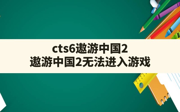 cts6遨游中国2,遨游中国2无法进入游戏 - 六五手游网