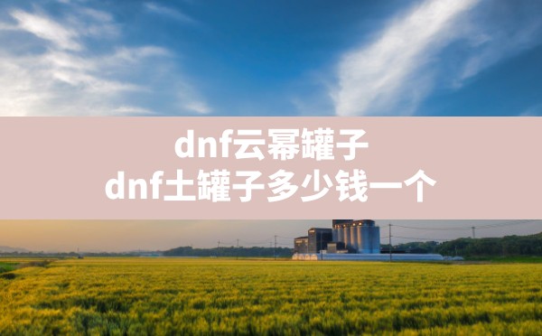 dnf云幂罐子(dnf土罐子多少钱一个) - 六五手游网