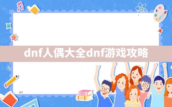 dnf人偶大全,dnf游戏攻略 - 六五手游网