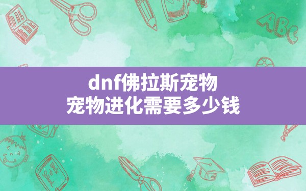 dnf佛拉斯宠物,宠物进化需要多少钱 - 六五手游网