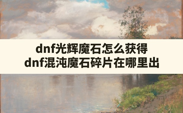 dnf光辉魔石怎么获得(dnf混沌魔石碎片在哪里出) - 六五手游网