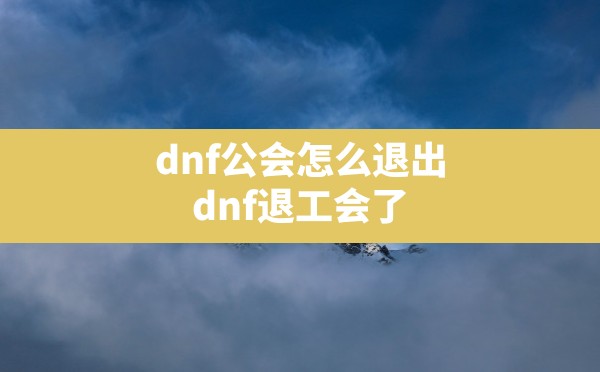 dnf公会怎么退出(dnf退工会了多久加一次新工会) - 六五手游网