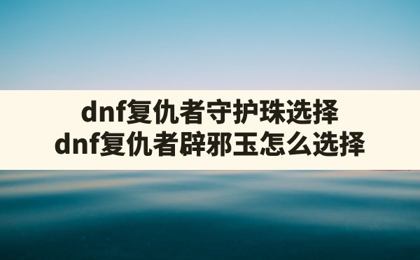 dnf复仇者守护珠选择,dnf复仇者辟邪玉怎么选择 - 六五手游网